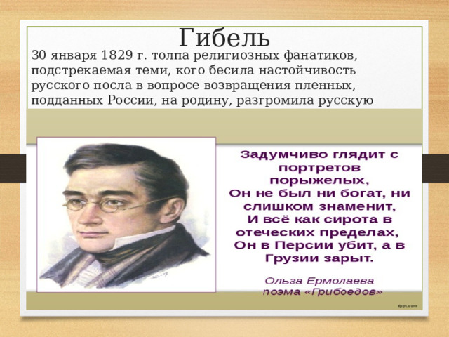 Гибель 30 января 1829 г. толпа религиозных фанатиков, подстрекаемая теми, кого бесила настойчивость русского посла в вопросе возвращения пленных, подданных России, на родину, разгромила русскую миссию в Тегеране. А. Грибоедов погиб, защищаясь, со шпагой в руке.