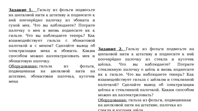 Задание 1. Гильзу из фольги подвесьте на шелковой нити к штативу и поднесите к ней поочерёдно палочку из эбонита и сухой мех. Что вы наблюдаете? Потрите палочку о мех и вновь поднесите их к гильзе. Что вы наблюдаете теперь? Как взаимодействует гильза с эбонитовой палочкой и с мехом? Сделайте вывод об электризации меха и эбонита. Каким способом можно наэлектризовать мех и эбонитовую палочку. Оборудование:  гильза из фольги, подвешенная на шелковой нити на штативе, эбонитовая палочка, кусочек меха Задание 2. Гильзу из фольги подвесьте на шелковой нити к штативу и поднесите к ней поочерёдно палочку из стекла и кусочек шёлка. Что вы наблюдаете? Потрите стеклянную палочку о шёлк и вновь поднесите их к гильзе. Что вы наблюдаете теперь? Как взаимодействует гильза с шёлком и стеклянной палочкой? Сделайте вывод об электризации шёлка и стеклянной палочкой. Каким способом можно их наэлектризовать? Оборудование:  гильза из фольги, подвешенная на шелковой нити на штативе, палочка из стекла и кусочек шёлк