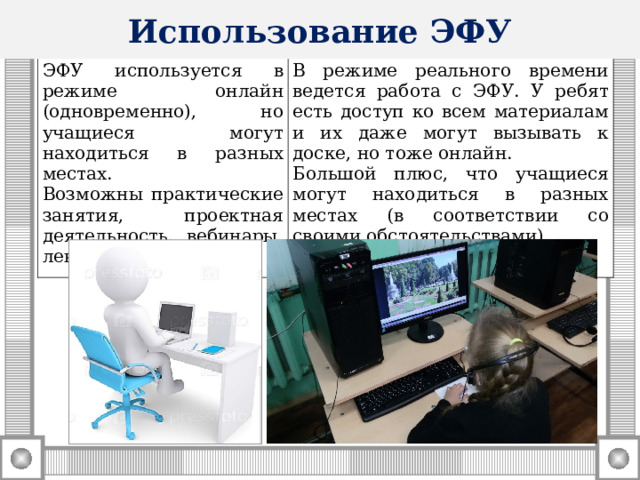 Использование ЭФУ ЭФУ используется в режиме онлайн (одновременно), но учащиеся могут находиться в разных местах. Возможны практические занятия, проектная деятельность, вебинары, лекции, семинары. В режиме реального времени ведется работа с ЭФУ. У ребят есть доступ ко всем материалам и их даже могут вызывать к доске, но тоже онлайн. Большой плюс, что учащиеся могут находиться в разных местах (в соответствии со своими обстоятельствами).