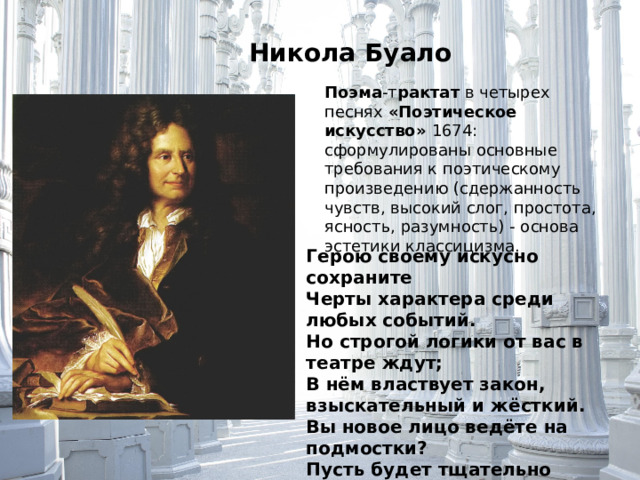 Никола Буало Поэма -т рактат в четырех песнях «Поэтическое искусство» 1674: сформулированы основные требования к поэтическому произведению (сдержанность чувств, высокий слог, простота, ясность, разумность) - основа эстетики классицизма. Герою своему искусно сохраните Черты характера среди любых событий. Но строгой логики от вас в театре ждут; В нём властвует закон, взыскательный и жёсткий. Вы новое лицо ведёте на подмостки? Пусть будет тщательно продуман ваш герой, Пусть остаётся он всегда самим собой.