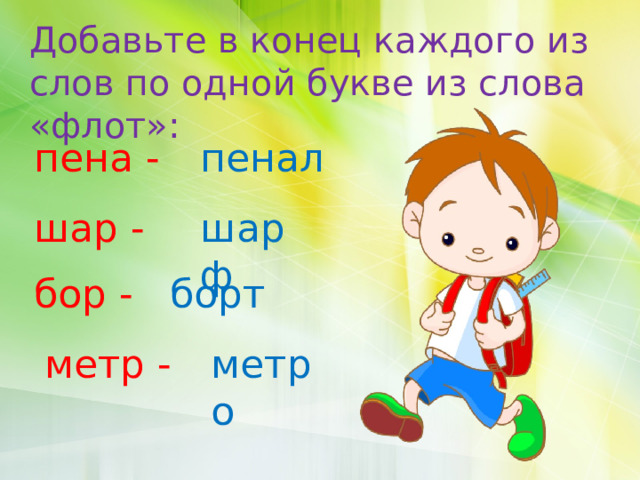 Добавьте в конец каждого из слов по одной букве из слова «флот»: пена - пенал шар - шарф бор - борт метр - метро