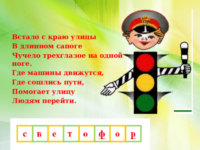 Встало с краю улицы В длинном сапоге Чучело трехглазое на одной ноге. Где машины движутся, Где сошлись пути, Помогает улицу Людям перейти.