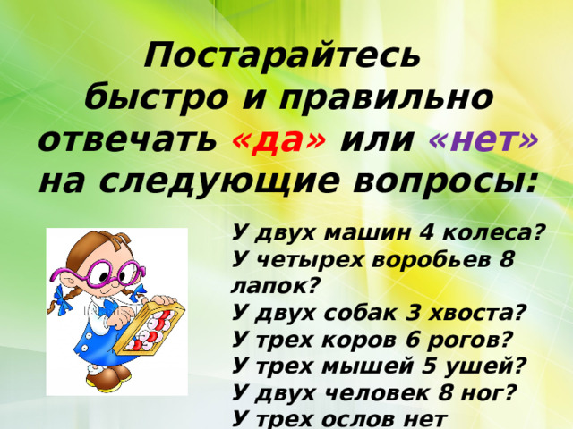 Постарайтесь быстро и правильно отвечать «да» или «нет» на следующие вопросы: У двух машин 4 колеса? У четырех воробьев 8 лапок? У двух собак 3 хвоста? У трех коров 6 рогов? У трех мышей 5 ушей? У двух человек 8 ног? У трех ослов нет хвостов?