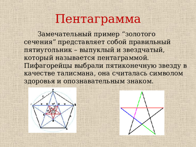 Пентаграмма  Замечательный пример “золотого сечения” представляет собой правильный пятиугольник – выпуклый и звездчатый, который называется пентаграммой. Пифагорейцы выбрали пятиконечную звезду в качестве талисмана, она считалась символом здоровья и опознавательным знаком.