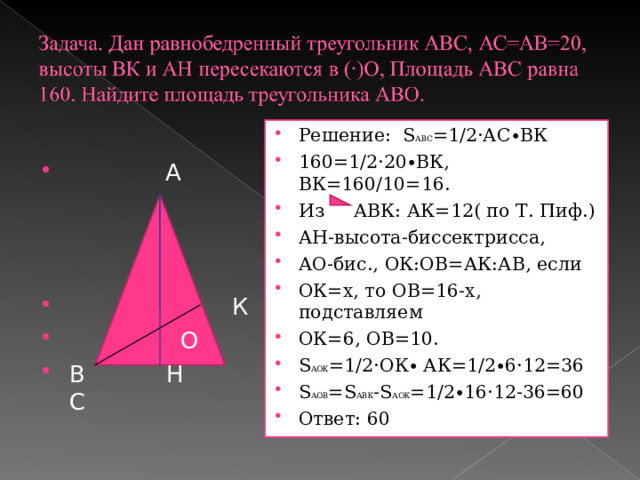 Решение: S АВС =1/2·АС∙ВК 160=1/2·20∙ВК, ВК=160/10=16. Из АВК: АК=12( по Т. Пиф.) АН-высота-биссектрисса, АО-бис., ОК:ОВ=АК:АВ, если ОК=х, то ОВ=16-х, подставляем ОК=6, ОВ=10. S АОК =1/2·ОК∙ АК=1/2∙6·12=36 S АОВ = S АВК - S АОК =1/2∙16·12-36=60 Ответ: 60  А     К  О В Н С