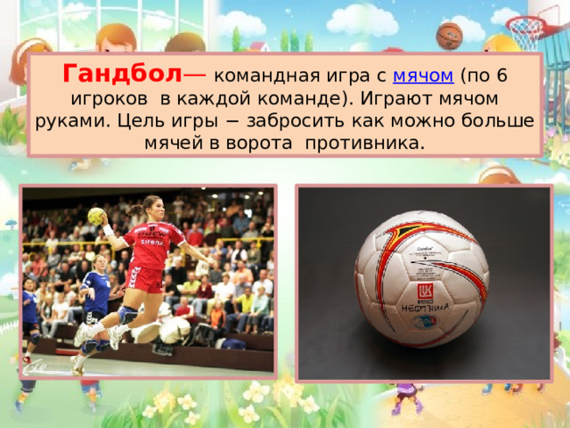 Гандбол — командная игра с  мячом  (по 6 игроков в каждой команде). Играют мячом руками. Цель игры − забросить как можно больше мячей в ворота противника.