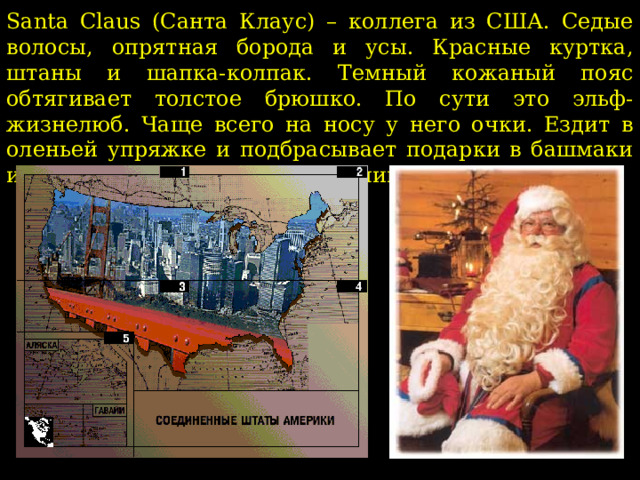 Santa Claus (Санта Клаус) – коллега из США. Седые волосы, опрятная борода и усы. Красные куртка, штаны и шапка-колпак. Темный кожаный пояс обтягивает толстое брюшко. По сути это эльф-жизнелюб. Чаще всего на носу у него очки. Ездит в оленьей упряжке и подбрасывает подарки в башмаки и чулки, оставленные возле камина.