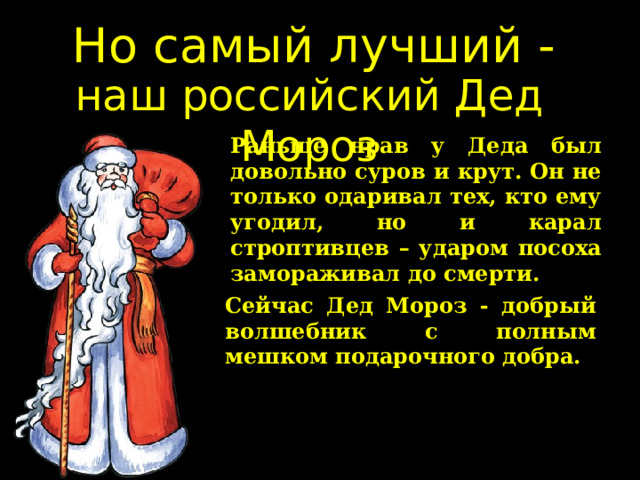 Но самый лучший - наш российский Дед Мороз Раньше нрав у Деда был довольно суров и крут. Он не только одаривал тех, кто ему угодил, но и карал строптивцев – ударом посоха замораживал до смерти. Сейчас Дед Мороз - добрый волшебник с полным мешком подарочного добра.