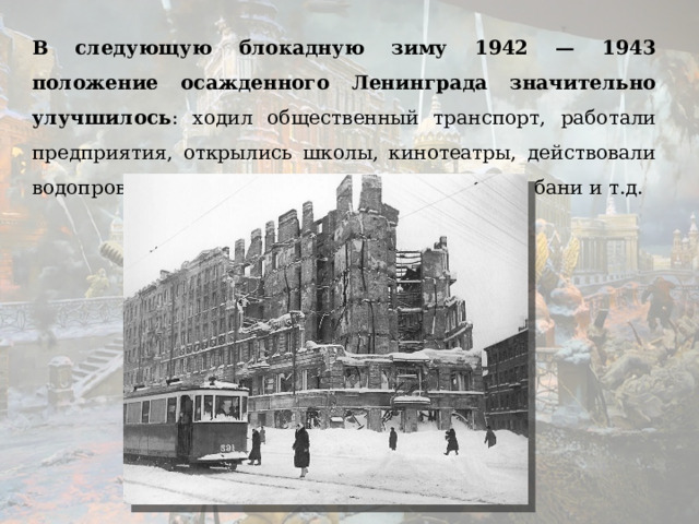 В следующую блокадную зиму 1942 — 1943 положение осажденного Ленинграда значительно улучшилось : ходил общественный транспорт, работали предприятия, открылись школы, кинотеатры, действовали водопровод и канализация, работали городские бани и т.д.