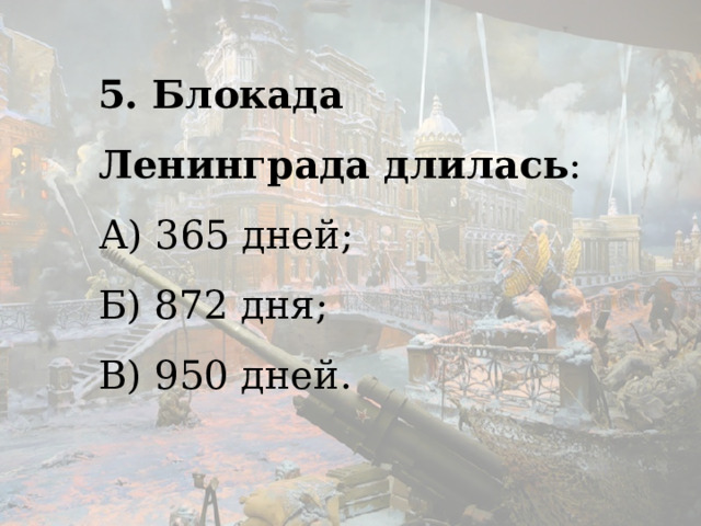5. Блокада Ленинграда длилась : А) 365 дней; Б) 872 дня; В) 950 дней.