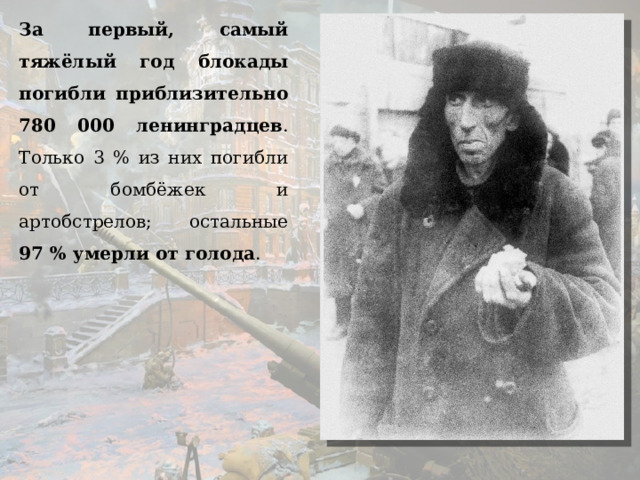 За первый, самый тяжёлый год блокады погибли приблизительно 780 000 ленинградцев . Только 3 % из них погибли от бомбёжек и артобстрелов; остальные 97 % умерли от голода .