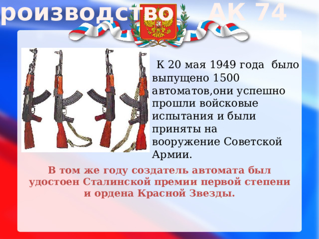 Производство АК 74   К 20 мая 1949 года  было выпущено 1500 автоматов,они успешно прошли войсковые испытания и были приняты на вооружение Советской Армии. В том же году создатель автомата был удостоен Сталинской премии первой степени и ордена Красной Звезды.