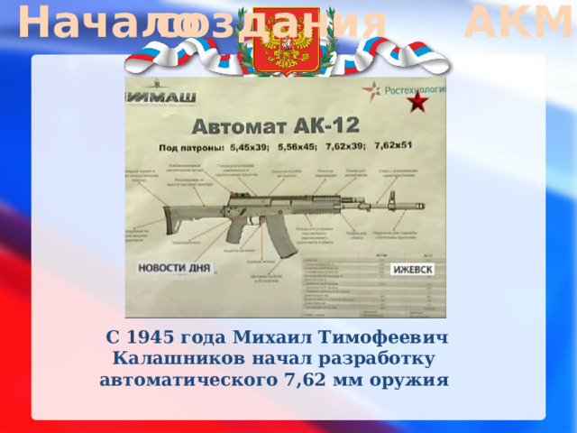 Начало создания АКМ   С 1945 года Михаил Тимофеевич Калашников начал разработку автоматического 7,62 мм оружия