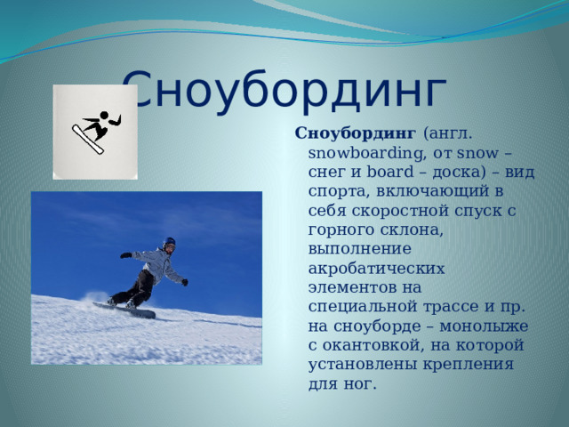 Сноубординг Сноубординг  (англ. snowboarding, от snow – снег и board – доска) – вид спорта, включающий в себя скоростной спуск с горного склона, выполнение акробатических элементов на специальной трассе и пр. на сноуборде – монолыже с окантовкой, на которой установлены крепления для ног.