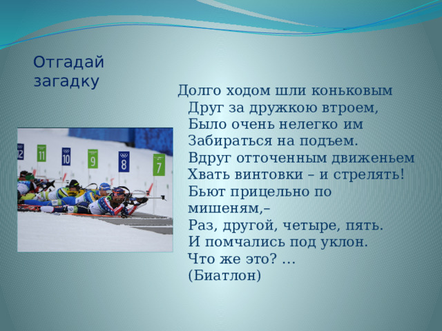 Отгадай загадку Долго ходом шли коньковым  Друг за дружкою втроем,  Было очень нелегко им  Забираться на подъем.  Вдруг отточенным движеньем  Хвать винтовки – и стрелять!  Бьют прицельно по мишеням,–  Раз, другой, четыре, пять.  И помчались под уклон.  Что же это? …  (Биатлон)