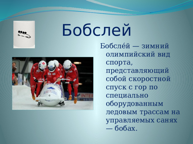 Бобслей Бобсле́й — зимний олимпийский вид спорта, представляющий собой скоростной спуск с гор по специально оборудованным ледовым трассам на управляемых санях — бобах. 