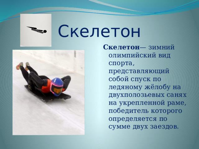 Скелетон Скелетон — зимний олимпийский вид спорта, представляющий собой спуск по ледяному жёлобу на двухполозьевых санях на укрепленной раме, победитель которого определяется по сумме двух заездов.