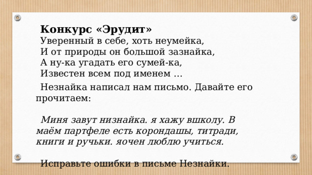 Конкурс «Эрудит» Уверенный в себе, хоть неумейка, И от природы он большой зазнайка, А ну-ка угадать его сумей-ка, Известен всем под именем … Незнайка написал нам письмо. Давайте его прочитаем:  Миня завут низнайка. я хажу вшколу. В маём партфеле есть корондашы, титради, книги и ручьки. яочен люблю учиться. Исправьте ошибки в письме Незнайки.