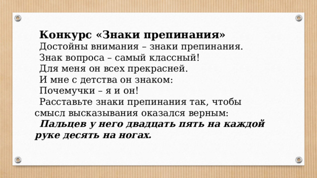 Конкурс «Знаки препинания» Достойны внимания – знаки препинания. Знак вопроса – самый классный! Для меня он всех прекрасней. И мне с детства он знаком: Почемучки – я и он! Расставьте знаки препинания так, чтобы смысл высказывания оказался верным: Пальцев у него двадцать пять на каждой руке десять на ногах.