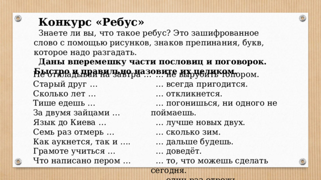 Конкурс «Ребус» Знаете ли вы, что такое ребус? Это зашифрованное слово с помощью рисунков, знаков препинания, букв, которое надо разгадать. Даны вперемешку части пословиц и поговорок. Быстро и правильно назовите их целиком. Не откладывай на завтра … … не вырубить топором. Старый друг … … всегда пригодится. … откликнется. Сколько лет … Тише едешь … … погонишься, ни одного не поймаешь. За двумя зайцами … … лучше новых двух. Язык до Киева … … сколько зим. … дальше будешь. Семь раз отмерь … … доведёт. Как аукнется, так и …. … то, что можешь сделать сегодня. Грамоте учиться … Что написано пером … … один раз отрежь.