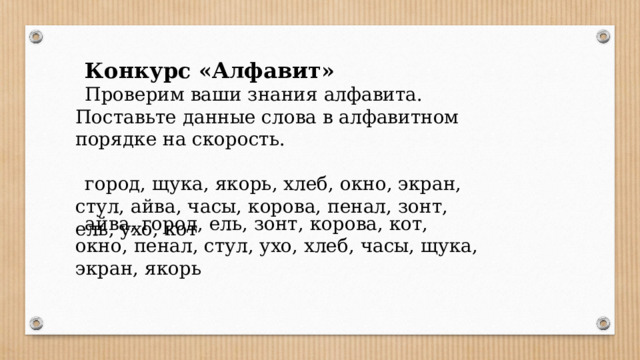 Конкурс «Алфавит» Проверим ваши знания алфавита. Поставьте данные слова в алфавитном порядке на скорость. город, щука, якорь, хлеб, окно, экран, стул, айва, часы, корова, пенал, зонт, ель, ухо, кот айва, город, ель, зонт, корова, кот, окно, пенал, стул, ухо, хлеб, часы, щука, экран, якорь