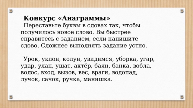 Конкурс «Анаграммы» Переставьте буквы в словах так, чтобы получилось новое слово. Вы быстрее справитесь с заданием, если напишите слово. Сложнее выполнять задание устно. Урок, уклон, колун, увидимся, уборка, угар, удар, улан, ушат, актёр, баян, банка, вобла, волос, вход, вызов, вес, враги, водопад, лучок, сачок, ручка, манишка.