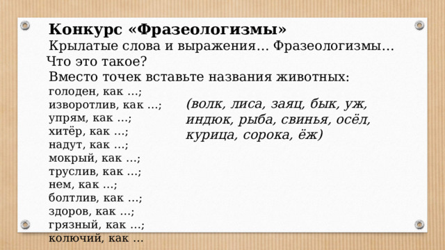 Конкурс «Фразеологизмы» Крылатые слова и выражения… Фразеологизмы…  Что это такое? Вместо точек вставьте названия животных: голоден, как …; изворотлив, как …; упрям, как …; хитёр, как …; надут, как …; мокрый, как …; труслив, как …; нем, как …; болтлив, как …; здоров, как …; грязный, как …; колючий, как … (волк, лиса, заяц, бык, уж, индюк, рыба, свинья, осёл, курица, сорока, ёж)