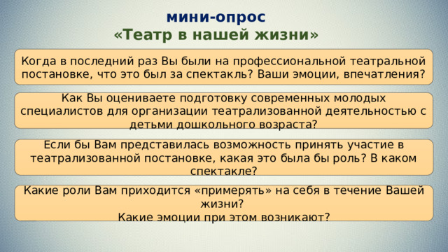 мини-опрос «Театр в нашей жизни» Когда в последний раз Вы были на профессиональной театральной постановке, что это был за спектакль? Ваши эмоции, впечатления? Как Вы оцениваете подготовку современных молодых специалистов для организации театрализованной деятельностью с детьми дошкольного возраста? Если бы Вам представилась возможность принять участие в театрализованной постановке, какая это была бы роль? В каком спектакле? Какие роли Вам приходится «примерять» на себя в течение Вашей жизни? Какие эмоции при этом возникают?