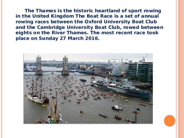 The Thames is the historic heartland of sport rowing in the United Kingdom The Boat Race is a set of annual rowing races between the Oxford University Boat Club and the Cambridge University Boat Club, rowed between eights on the River Thames. The most recent race took place on Sunday 27 March 2016.