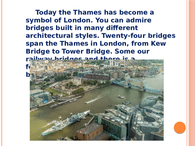Today the Thames has become a symbol of London. You can admire bridges built in many different architectural styles. Twenty-four bridges span the Thames in London, from Kew Bridge to Tower Bridge. Some our railway bridges and there is a footbridge, however most are road bridges.