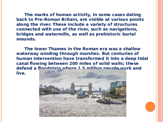The marks of human activity, in some cases dating back to Pre-Roman Britain, are visible at various points along the river. These include a variety of structures connected with use of the river, such as navigations, bridges and watermills, as well as prehistoric burial mounds.  The lower Thames in the Roman era was a shallow waterway winding through marshes. But centuries of human intervention have transformed it into a deep tidal canal flowing between 200 miles of solid walls; these defend a floodplain where 1.5 million people work and live.