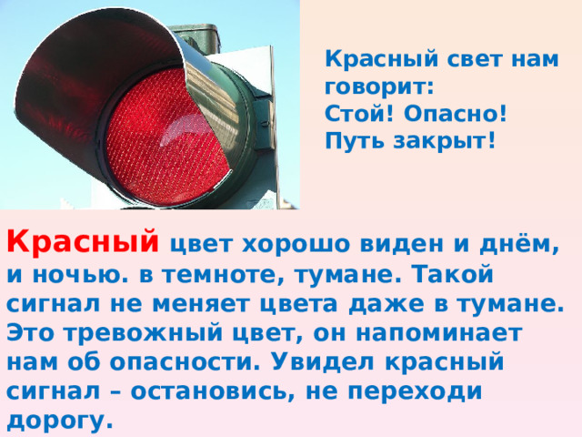 Красный свет нам говорит: Стой! Опасно! Путь закрыт! Красный цвет хорошо виден и днём, и ночью. в темноте, тумане. Такой сигнал не меняет цвета даже в тумане. Это тревожный цвет, он напоминает нам об опасности. Увидел красный сигнал – остановись, не переходи дорогу.