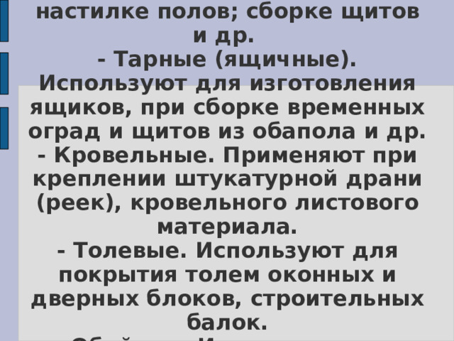 К основным типам гвоздей относятся:  - Строительные. Используют для соединения строительных деталей и конструкций; перегородок, заборов; при настилке полов; сборке щитов и др.  - Тарные (ящичные). Используют для изготовления ящиков, при сборке временных оград и щитов из обапола и др.  - Кровельные. Применяют при креплении штукатурной драни (реек), кровельного листового материала.  - Толевые. Используют для покрытия толем оконных и дверных блоков, строительных балок.  - Обойные. Используют для обивки изделий тканью, дерматином, кожей.  - Отделочные (декоративные). Применяют при креплении штапиков, фурнитуры.