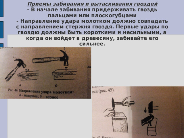 Приемы забивания и вытаскивания гвоздей  - В начале забивания придерживать гвоздь пальцами или плоскогубцами  - Направление удара молотком должно совпадать с направлением стержня гвоздя. Первые удары по гвоздю должны быть короткими и несильными, а когда он войдет в древесину, забивайте его сильнее.