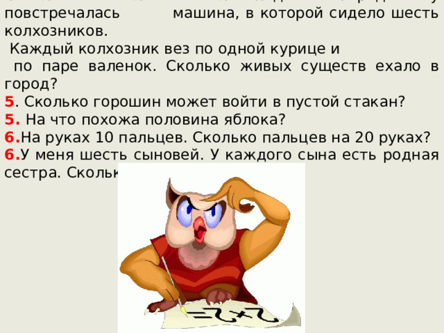 4 .Мальчик ехал на велосипеде в город. Ему повстречалась машина, в которой сидело шесть колхозников.  Каждый колхозник вез по одной курице и  по паре валенок. Сколько живых существ ехало в город? 5 . Сколько горошин может войти в пустой стакан? 5. На что похожа половина яблока? 6. На руках 10 пальцев. Сколько пальцев на 20 руках? 6. У меня шесть сыновей. У каждого сына есть родная сестра. Сколько у меня детей?