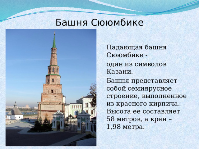Башня Сююмбике  Падающая башня Сююмбике -  один из символов Казани.  Башня представляет собой семиярусное строение, выполненное из красного кирпича. Высота ее составляет 58 метров, а крен – 1,98 метра.