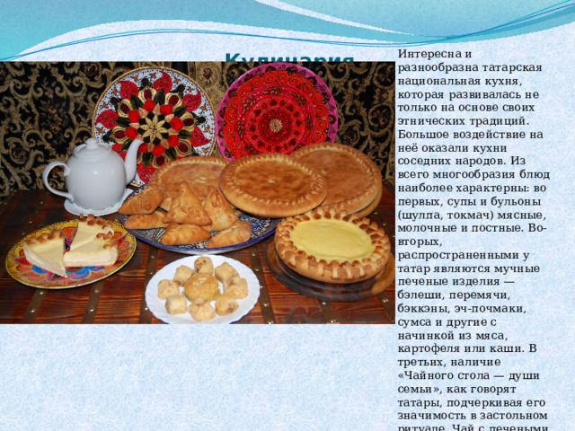 Интересна и разнообразна татарская национальная кухня, которая развивалась не только на основе своих этнических традиций. Большое воздействие на неё оказали кухни соседних народов. Из всего многообразия блюд наиболее характерны: во первых, супы и бульоны (шулпа, токмач) мясные, молочные и постные. Во-вторых, распространенными у татар являются мучные печеные изделия — бэлеши, перемячи, бэккэны, эч-почмаки, сумса и другие с начинкой из мяса, картофеля или каши. В третьих, наличие «Чайного стола — души семьи», как говорят татары, подчеркивая его значимость в застольном ритуале. Чай с печеными изделиями заменяет— считалось порой завтрак или ужин Кулинария