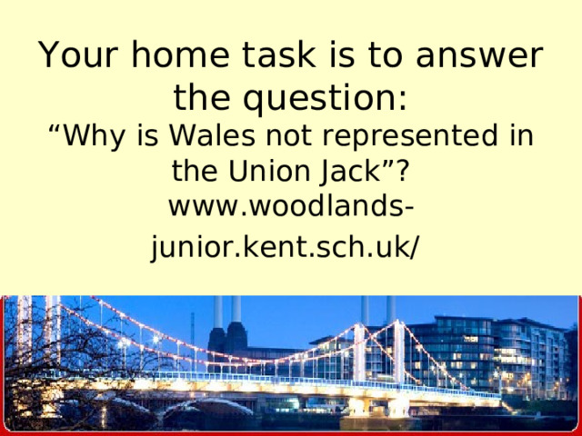Your home task is to answer the question:  “Why is Wales not represented in the Union Jack”?  www.woodlands-junior.kent.sch.uk/