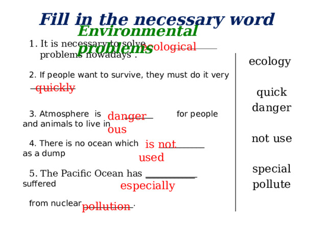 Fill in the necessary word Environmental problems 1. It is necessary to solve __________ problems nowadays . 2. If people want to survive, they must do it very ___________ 3. Atmosphere is _______ for people and animals to live in 4. There is no ocean which ___________ as a dump 5. The Pacific Ocean has ____________ suffered from nuclear ____________. ecological ecology quick danger not use special pollut е  quickly  dangerous  is not used  especially  pollution