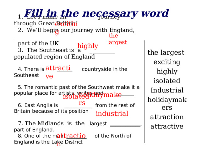 Fill in the necessary word  Let’s make an _________ journey through Great Britain!  We’ll begin our journey with England, _______ part of the UK 3. The Southeast is a _________ populated region of England 4. There is ______ countryside in the Southeast 5. The romantic past of the Southwest make it a popular place for artists, writes and _______ 6. East Anglia is ___________ from the rest of Britain because of its position 7. The Midlands is the largest ____________ part of England. 8. One of the main ________ of the North of England is the Lake District exciting  the largest  highly the largest exciting highly isolated Industrial holidaymakers attraction attractive  attractive  holidaymakers isolated  industrial  attraction
