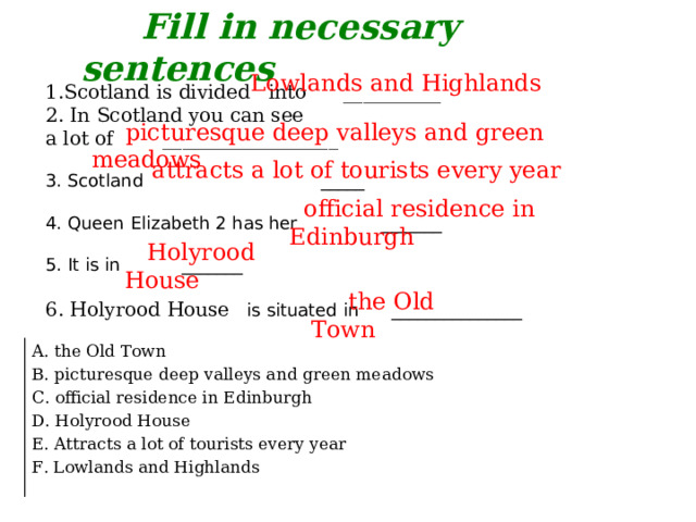 Fill in necessary sentences Scotland is divided into __________  In Scotland you can see a lot of __________________ 3. Scotland _____ 4. Queen Elizabeth 2 has her _______ 5. It is in _______ 6. Holyrood House is situated in _______________ Lowlands and Highlands  picturesque deep valleys and green meadows attracts a lot of tourists every year  official residence in Edinburgh  Holyrood House  the Old Town A. the Old Town B. picturesque deep valleys and green meadows C. official residence in Edinburgh D. Holyrood House E. Attracts a lot of tourists every year F. Lowlands and Highlands