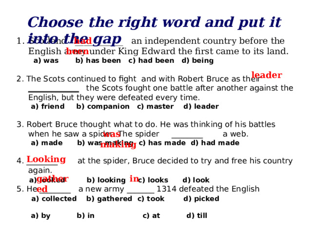 Choose the right word and put it into the gap Scotland ___________ an independent country before the English army under King Edward the first came to its land.  had been  a) was b) has been c) had been d) being 2. The Scots continued to fight and with Robert Bruce as their _____________ the Scots fought one battle after another against the English, but they were defeated every time.  a) friend b) companion c) master d) leader 3. Robert Bruce thought what to do. He was thinking of his battles when he saw a spider. The spider ________ a web.  a) made b) was making c) has made d) had made 4. ________ at the spider, Bruce decided to try and free his country again.  a) looked b) looking c) looks d) look 5. He ________ a new army _______ 1314 defeated the English   a) collected b) gathered c) took d) picked   a) by b) in c) at d) till   leader  was making  Looking gathered in