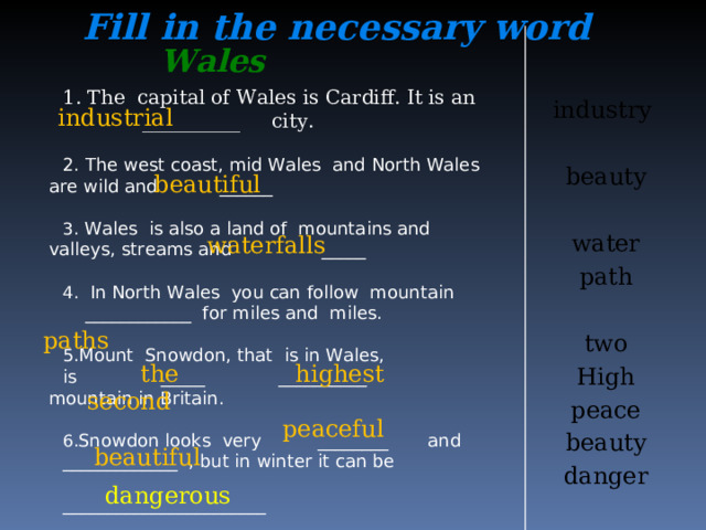Fill in the necessary word industry beauty water path two High peace beauty danger Wales 1. The capital of Wales is Cardiff. It is an __________ city. 2. The west coast, mid Wales and North Wales are wild and ______  Wales is also a land of mountains and valleys, streams and _____   In North Wales you can follow mountain  ____________ for miles and miles. Mount Snowdon, that is in Wales, is _____ __________ mountain in Britain. Snowdon looks very ________ and _____________ , but in winter it can be _______________________  industrial beautiful  waterfalls  paths  the second  highest  peaceful  beautiful  dangerous