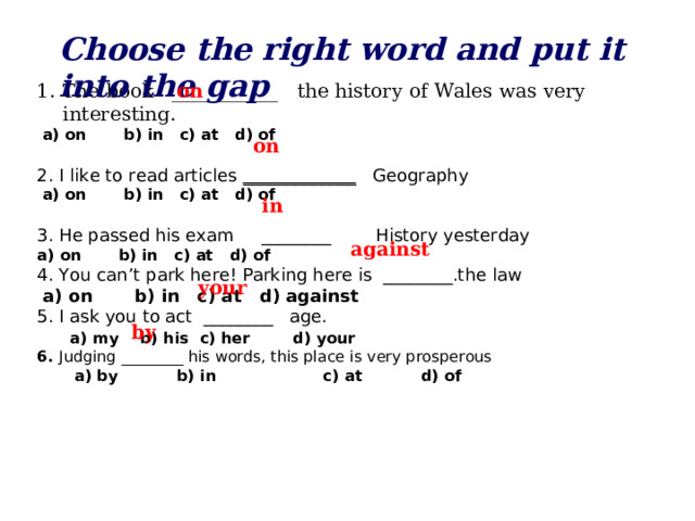 Choose the right word and put it into the gap The book ___________ the history of Wales was very interesting.  on  a) on b) in c) at d) of 2. I like to read articles _____________ Geography  a) on b) in c) at d) of 3. He passed his exam ________ History yesterday a) on b) in c) at d) of 4. You can’t park here! Parking here is ________.the law  a) on b) in c) at d) against 5. I ask you to act ________ age.   a) my b) his c) her d) your 6. Judging ________ his words, this place is very prosperous  a) by b) in c) at d) of   on  in  against  your  by