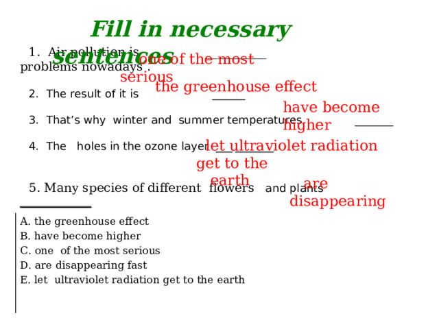 Fill in necessary sentences 1. Air pollution is __________ problems nowadays . 2. The result of it is ______ 3. That’s why winter and summer temperatures _______ 4. The holes in the ozone layer ___ _______ 5. Many species of different flowers and plants _____________  one of the most serious  the greenhouse effect have become higher  let ultraviolet radiation get to the  earth  are disappearing A. the greenhouse effect B. have become higher C. one of the most serious D. are disappearing fast E. let ultraviolet radiation get to the earth