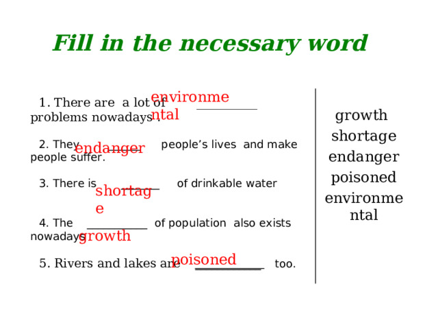 Fill in the necessary word environmental growth shortage endanger poisoned environmental 1. There are a lot of __________ problems nowadays . 2. They ______ people’s lives and make people suffer. 3. There is _______ of drinkable water 4. The ___________ of population also exists nowadays 5. Rivers and lakes are  ____________ too.  endanger  shortage  growth  poisoned