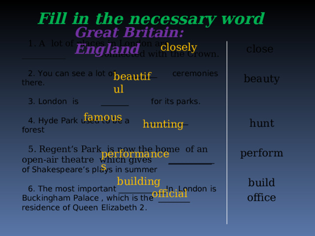 Fill in the necessary word Great Britain: England 1. A lot of places in London are __________ connected with the Crown. 2. You can see a lot of ________ ceremonies there. 3. London is _______ for its parks. 4. Hyde Park used to be a ___________ forest 5. Regent’s Park is now the home of an open-air theatre which gives ___________ of Shakespeare’s plays in summer 6. The most important ____________In London is Buckingham Palace , which is the ________ residence of Queen Elizabeth 2. closely close beauty hunt perform build office  beautiful   famous  hunting performances  building  official
