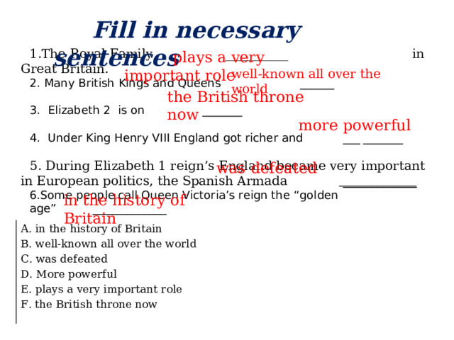Fill in necessary sentences The Royal Family __________ in Great Britain.  Many British Kings and Queens ______ 3. Elizabeth 2 is on _______ 4. Under King Henry VIII England got richer and ___ _______ 5. During Elizabeth 1 reign’s England became very important in European politics, the Spanish Armada  _____________ Some people call Queen Victoria’s reign the “golden age” _____________  plays a very important role well-known all over the world the British throne now  more powerful  was defeated in the history of Britain A. in the history of Britain B. well-known all over the world C. was defeated D. More powerful E. plays a very important role F. the British throne now
