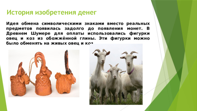 Идея обмена символическими знаками вместо реальных предметов появилась задолго до появления монет. В Древнем Шумере для оплаты использовались фигурки овец и коз из обожжённой глины. Эти фигурки можно было обменять на живых овец и коз.