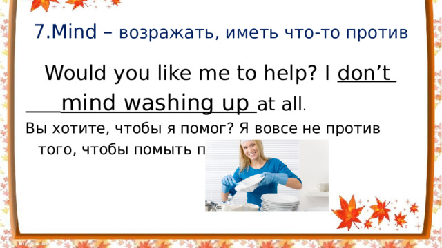 7.Mind – возражать, иметь что-то против  Would you like me to help? I don’t  mind washing up at all .  Вы хотите, чтобы я помог? Я вовсе не против того, чтобы помыть посуду .
